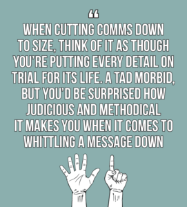  7 internal comms best practices every internal communicator should know quote 6: Think of it as though you’re putting every detail on trial for its life – a bit morbid, but you’d be surprised how judicious and methodical it makes you when it comes to whittling a message down